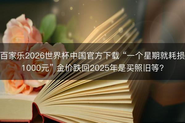 百家乐2026世界杯中国官方下载 “一个星期就耗损1000元” 金价跌回2025年是买照旧等?