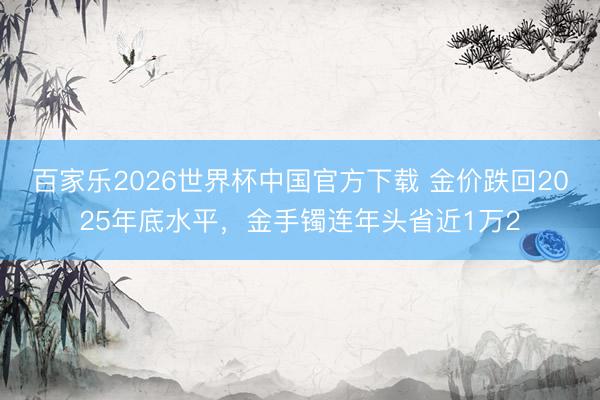 百家乐2026世界杯中国官方下载 金价跌回2025年底水平，金手镯连年头省近1万2