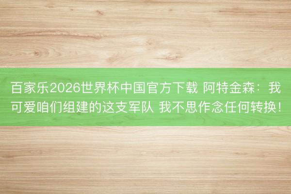 百家乐2026世界杯中国官方下载 阿特金森：我可爱咱们组建的这支军队 我不思作念任何转换！