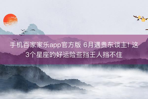 手机百家家乐app官方版 6月遇贵东谈主! 这3个星座的好运险些挡王人挡不住