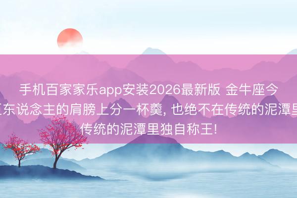 手机百家家乐app安装2026最新版 金牛座今夏宁可在巨东说念主的肩膀上分一杯羹， 也绝不在传统的泥潭里独自称王!