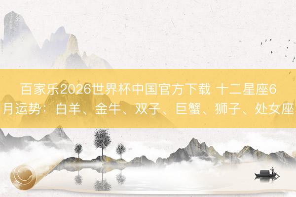 百家乐2026世界杯中国官方下载 十二星座6月运势：白羊、金牛、双子、巨蟹、狮子、处女座