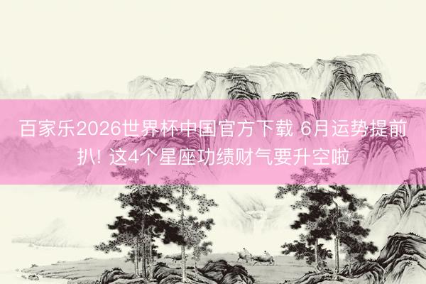 百家乐2026世界杯中国官方下载 6月运势提前扒! 这4个星座功绩财气要升空啦