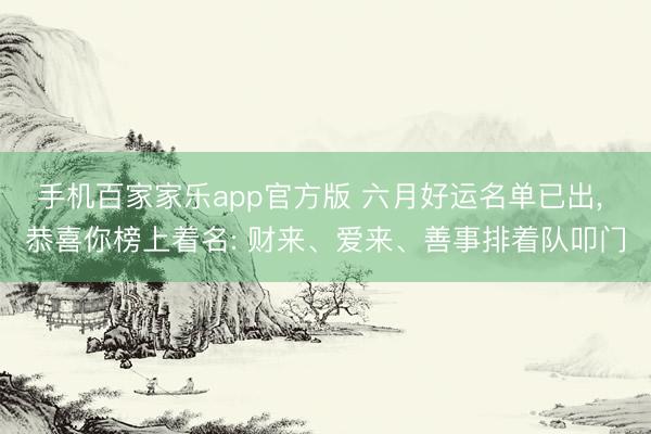 手机百家家乐app官方版 六月好运名单已出， 恭喜你榜上着名: 财来、爱来、善事排着队叩门