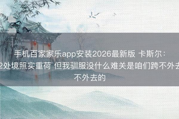 手机百家家乐app安装2026最新版 卡斯尔：0-2处境照实重荷 但我驯服没什么难关是咱们跨不外去的