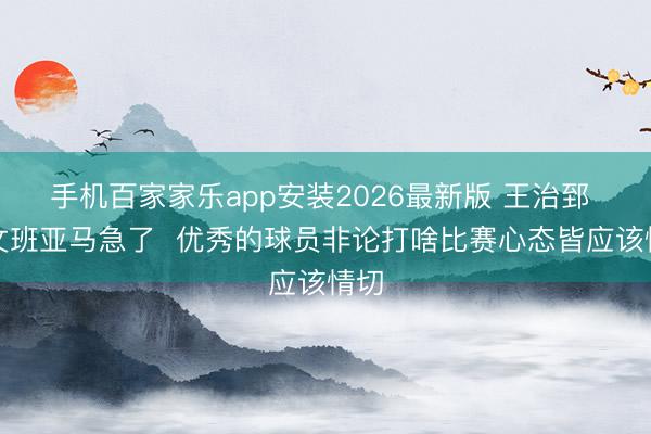 手机百家家乐app安装2026最新版 王治郅 ：文班亚马急了  优秀的球员非论打啥比赛心态皆应该情切
