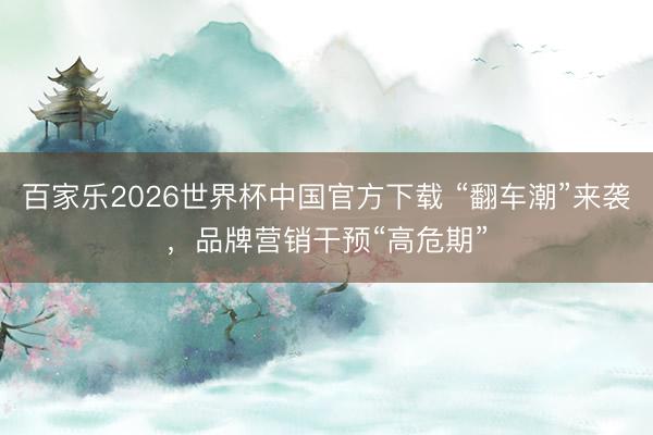百家乐2026世界杯中国官方下载 “翻车潮”来袭，品牌营销干预“高危期”
