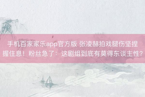 手机百家家乐app官方版 张凌赫拍戏腿伤坚捏握住息！粉丝急了：这剧组到底有莫得东谈主性？