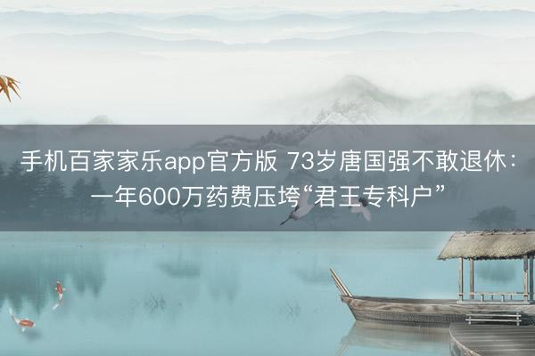 手机百家家乐app官方版 73岁唐国强不敢退休：一年600万药费压垮“君王专科户”