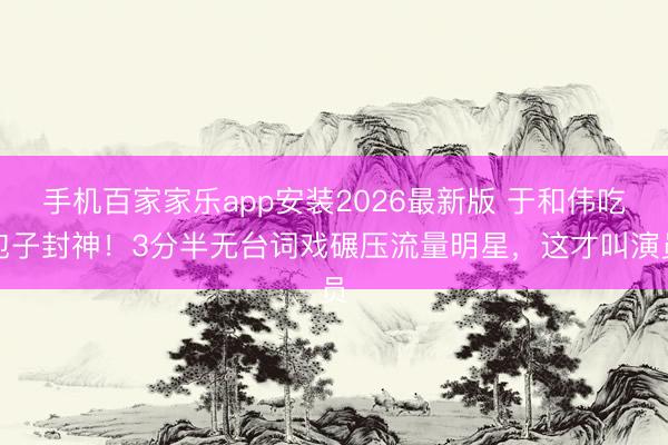 手机百家家乐app安装2026最新版 于和伟吃包子封神！3分半无台词戏碾压流量明星，这才叫演员