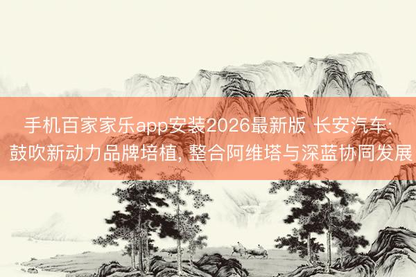 手机百家家乐app安装2026最新版 长安汽车: 鼓吹新动力品牌培植， 整合阿维塔与深蓝协同发展
