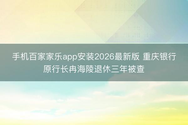 手机百家家乐app安装2026最新版 重庆银行原行长冉海陵退休三年被查