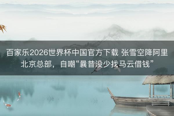 百家乐2026世界杯中国官方下载 张雪空降阿里北京总部，自嘲“曩昔没少找马云借钱”