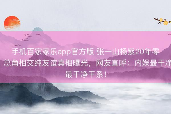 手机百家家乐app官方版 张一山杨紫20年零绯闻！总角相交纯友谊真相曝光，网友直呼：内娱最干净干系！