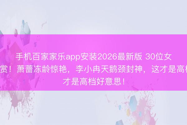 手机百家家乐app安装2026最新版 30位女神身形大赏！萧蔷冻龄惊艳，李小冉天鹅颈封神，这才是高档好意思！