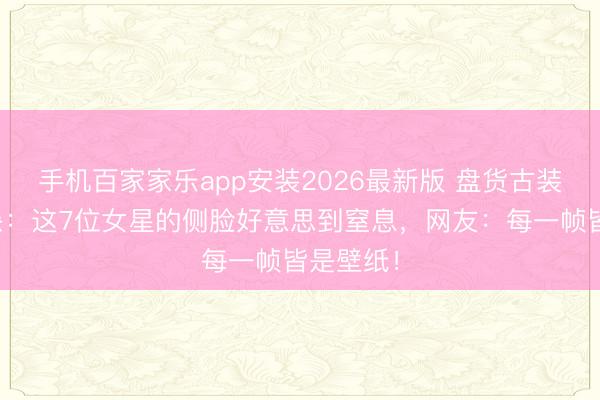 手机百家家乐app安装2026最新版 盘货古装剧侧颜杀：这7位女星的侧脸好意思到窒息，网友：每一帧皆是壁纸！