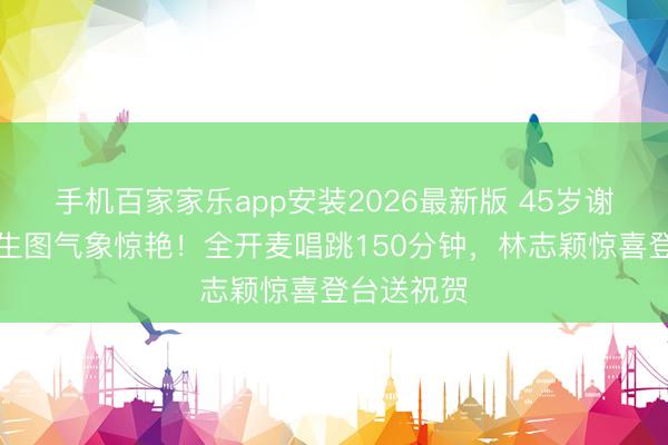 手机百家家乐app安装2026最新版 45岁谢娜无滤镜生图气象惊艳！全开麦唱跳150分钟，林志颖惊喜登台送祝贺