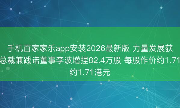 手机百家家乐app安装2026最新版 力量发展获行政总裁兼践诺董事李波增捏82.4万股 每股作价约1.71港元