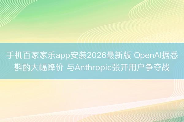 手机百家家乐app安装2026最新版 OpenAI据悉斟酌大幅降价 与Anthropic张开用户争夺战