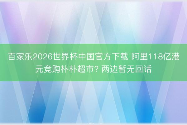 百家乐2026世界杯中国官方下载 阿里118亿港元竞购朴朴超市? 两边暂无回话