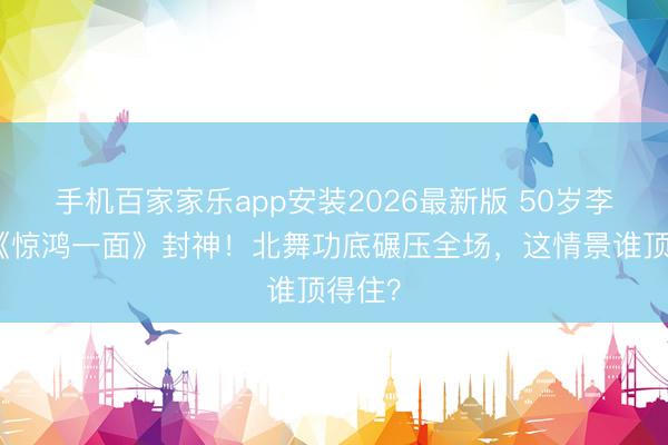 手机百家家乐app安装2026最新版 50岁李小冉《惊鸿一面》封神!北舞功底碾压全场,这情景谁顶得住?