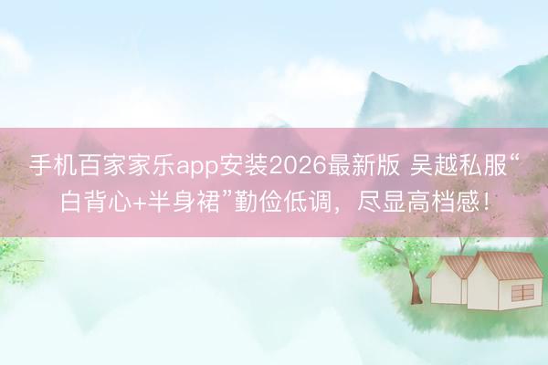 手机百家家乐app安装2026最新版 吴越私服“白背心+半身裙”勤俭低调，尽显高档感！