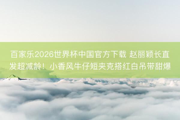 百家乐2026世界杯中国官方下载 赵丽颖长直发超减龄！小香风牛仔短夹克搭红白吊带甜爆