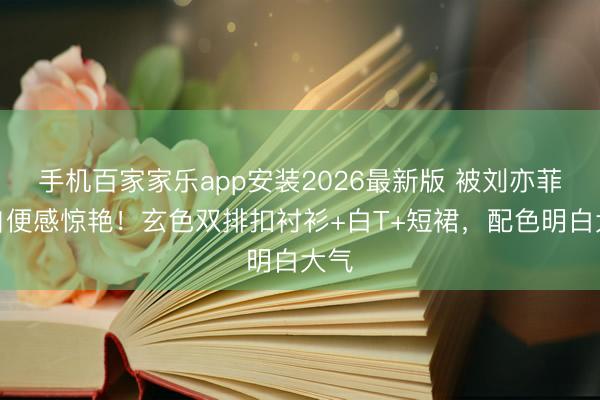 手机百家家乐app安装2026最新版 被刘亦菲的自便感惊艳！玄色双排扣衬衫+白T+短裙，配色明白大气