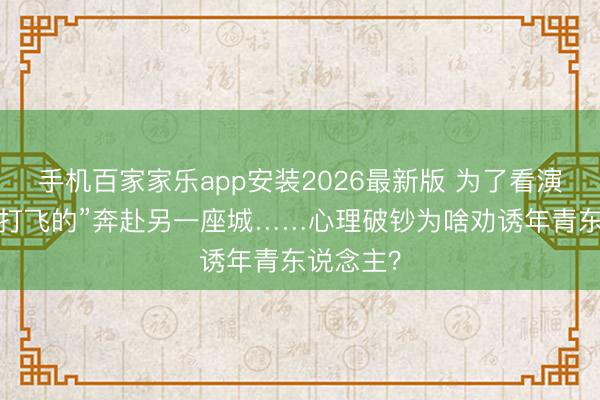 手机百家家乐app安装2026最新版 为了看演唱会，“打飞的”奔赴另一座城……心理破钞为啥劝诱年青东说念主？