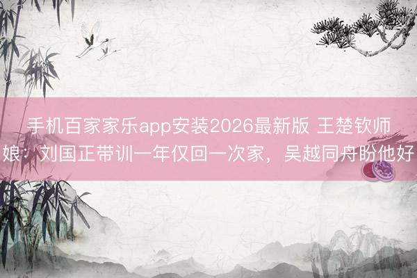 手机百家家乐app安装2026最新版 王楚钦师娘：刘国正带训一年仅回一次家，吴越同舟盼他好