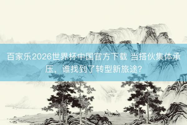 百家乐2026世界杯中国官方下载 当搭伙集体承压，谁找到了转型新旅途？