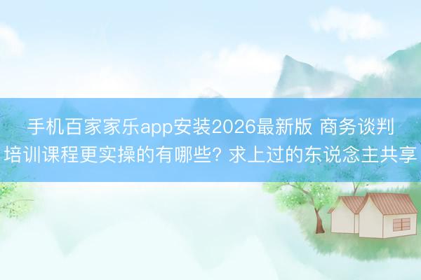 手机百家家乐app安装2026最新版 商务谈判培训课程更实操的有哪些? 求上过的东说念主共享