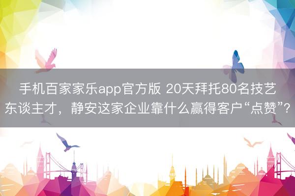 手机百家家乐app官方版 20天拜托80名技艺东谈主才，静安这家企业靠什么赢得客户“点赞”？