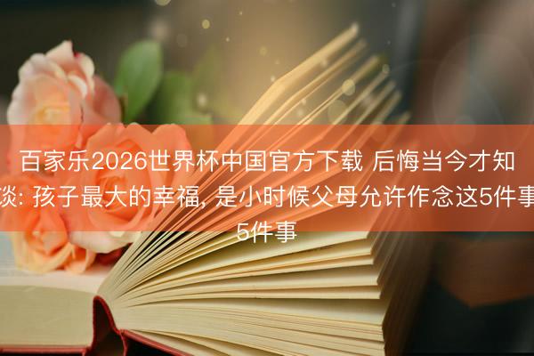 百家乐2026世界杯中国官方下载 后悔当今才知谈: 孩子最大的幸福， 是小时候父母允许作念这5件事