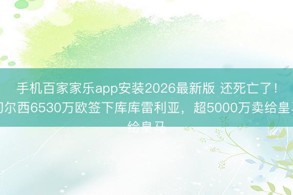 手机百家家乐app安装2026最新版 还死亡了！切尔西6530万欧签下库库雷利亚，超5000万卖给皇马