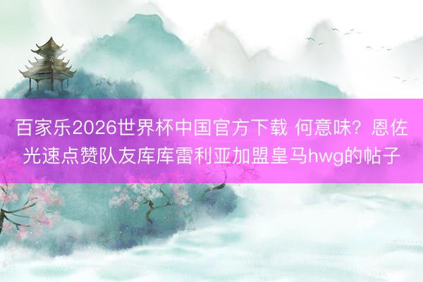 百家乐2026世界杯中国官方下载 何意味？恩佐光速点赞队友库库雷利亚加盟皇马hwg的帖子