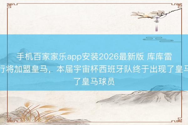 手机百家家乐app安装2026最新版 库库雷利亚行将加盟皇马，本届宇宙杯西班牙队终于出现了皇马球员