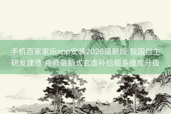 手机百家家乐app安装2026最新版 我国自主研发建造 舟师最新式玄虚补给舰多维度升级