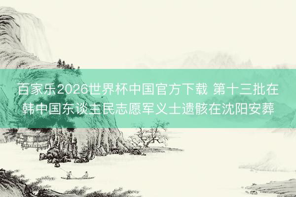 百家乐2026世界杯中国官方下载 第十三批在韩中国东谈主民志愿军义士遗骸在沈阳安葬