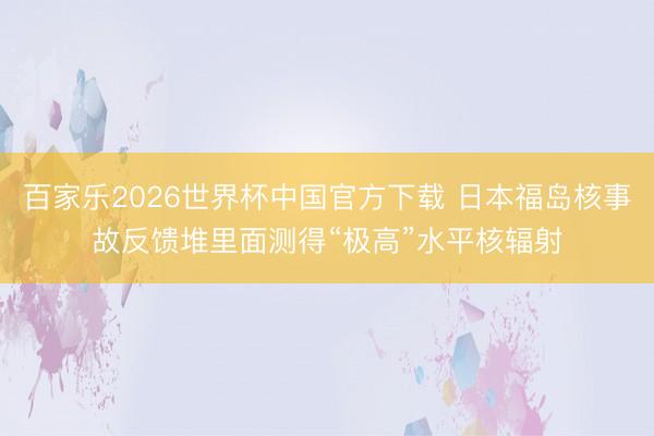 百家乐2026世界杯中国官方下载 日本福岛核事故反馈堆里面测得“极高”水平核辐射