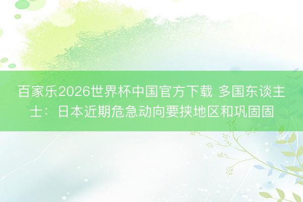 百家乐2026世界杯中国官方下载 多国东谈主士：日本近期危急动向要挟地区和巩固固