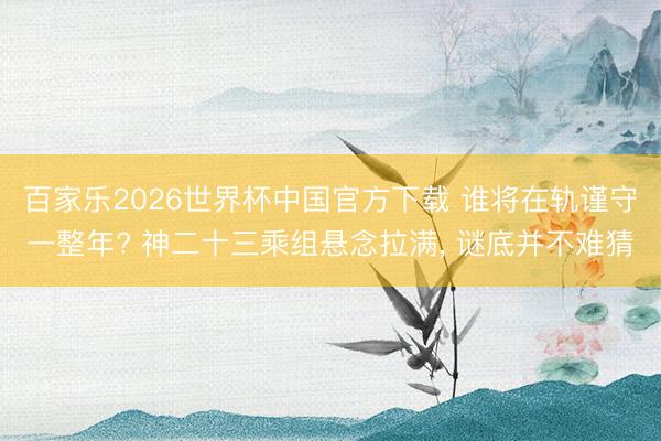 百家乐2026世界杯中国官方下载 谁将在轨谨守一整年? 神二十三乘组悬念拉满， 谜底并不难猜