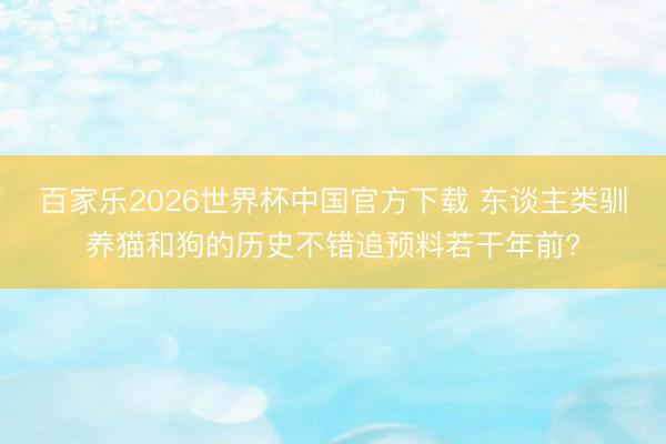 百家乐2026世界杯中国官方下载 东谈主类驯养猫和狗的历史不错追预料若干年前?
