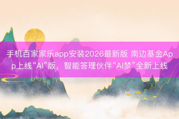 手机百家家乐app安装2026最新版 南边基金App上线“AI”版,智能答理伙伴“AI梦”全新上线