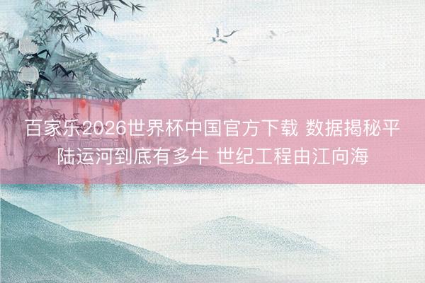 百家乐2026世界杯中国官方下载 数据揭秘平陆运河到底有多牛 世纪工程由江向海