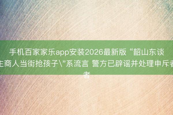 手机百家家乐app安装2026最新版 “韶山东谈主商人当街抢孩子