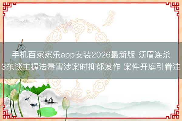 手机百家家乐app安装2026最新版 须眉连杀3东谈主握法毒害涉案时抑郁发作 案件开庭引眷注