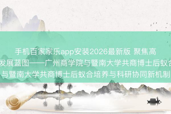 手机百家家乐app安装2026最新版 聚焦高等次东谈主才培养 共绘发展蓝图——广州商学院与暨南大学共商博士后蚁合培养与科研协同新机制