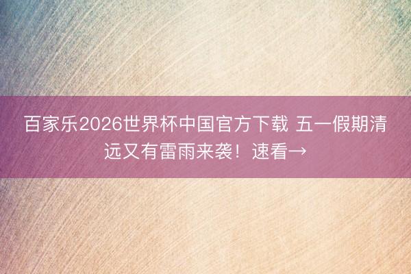 百家乐2026世界杯中国官方下载 五一假期清远又有雷雨来袭！速看→