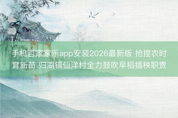 手机百家家乐app安装2026最新版 抢捏农时育新苗 归湖镇仙洋村全力鼓吹早稻插秧职责